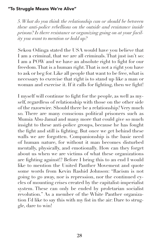 “To Struggle Means We’re Alive”  5. What do you think the relationship can or should be between these anti-police rebellions on the outside and resistance inside prisons? Is there resistance or organizing going on at your facil- ity you want to mention or hold up?  Sckou Odinga stated the USA would have you believe that Tam a criminal, that we are all eriminals. That just i Tam a POW and we have an absolute right to fight for o frecdom. That is a human right. That is not a right you have  Vtsor  to ask or beg for: Like all people that want to be free, what is necessary to excreise that right is to stand up like a man « woman and exereise it. If it calls for fighting. then we fight!  g  Tmyself will continue to fight for the people. as well as my-  self, regardless of relationship with those on the other side of the razorwire. Should there be a relationship? Very much so. There are many conscious political p Mumia Abu-Jamal and many more that could give so much insight to these anti-police groups, because he has fought  oners such as  the fight and sill is fighting. But once we get behind these walls we are forgotten. Companionship is the basic need of human nature, for without it man hecomes disturbed mentally. physically, and emotionally. How can they forget about us when we are victims of what these organizations  are fighting against!? Before | bring this to an end I would like 10 mention the United Panther Movement and quote some words from Kevin Rashid Johnson: “Racism is not pression. nor the continued cy- es ereated by the capitalist-imperialist system. These can only be ended by proletarian socialist revolution.” As a member of the White Panther organiza- tion Id like to say this with my fist in the air: Dare to st gle. dare 1o win!  going 1o go away, nor is r cles of mounting e  28 